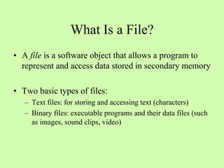 What Is a File?
• A file is a software object that allows a program to
represent and access data stored in secondary memory
• Two basic types of files:
– Text files: for storing and accessing text (characters)
– Binary files: executable programs and their data files (such
as images, sound clips, video)
 