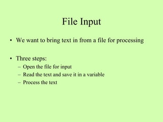 File Input
• We want to bring text in from a file for processing
• Three steps:
– Open the file for input
– Read the text and save it in a variable
– Process the text
 