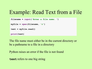 Example: Read Text from a File
The file name must either be in the current directory or
be a pathname to a file in a directory
Python raises an error if the file is not found
text refers to one big string
filename = input('Enter a file name: ')
myfile = open(filename, 'r')
text = myfile.read()
print(text)
 