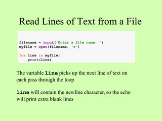Read Lines of Text from a File
The variable line picks up the next line of text on
each pass through the loop
line will contain the newline character, so the echo
will print extra blank lines
filename = input('Enter a file name: ')
myfile = open(filename, 'r')
for line in myfile:
print(line)
 