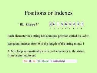 Positions or Indexes
H i t h e r e !
Each character in a string has a unique position called its index
We count indexes from 0 to the length of the string minus 1
A for loop automatically visits each character in the string,
from beginning to end
'Hi there!'
0 1 2 3 4 5 6 7 8
for ch in 'Hi there!': print(ch)
 