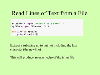Read Lines of Text from a File
Extract a substring up to but not including the last
character (the newline)
This will produce an exact echo of the input file
filename = input('Enter a file name: ')
myfile = open(filename, 'r')
for line in myfile:
print(line[:-1])
 