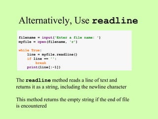 Alternatively, Use readline
The readline method reads a line of text and
returns it as a string, including the newline character
This method returns the empty string if the end of file
is encountered
filename = input('Enter a file name: ')
myfile = open(filename, 'r')
while True:
line = myfile.readline()
if line == '':
break
print(line[:-1])
 