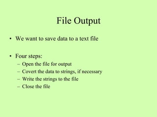 File Output
• We want to save data to a text file
• Four steps:
– Open the file for output
– Covert the data to strings, if necessary
– Write the strings to the file
– Close the file
 