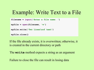 Example: Write Text to a File
If the file already exists, it is overwritten; otherwise, it
is created in the current directory or path
The write method expects a string as an argument
Failure to close the file can result in losing data
filename = input('Enter a file name: ')
myfile = open(filename, 'w')
myfile.write('Two linesnof text')
myfile.close()
 