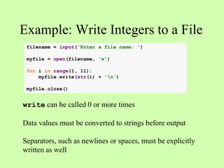 Example: Write Integers to a File
write can be called 0 or more times
Data values must be converted to strings before output
Separators, such as newlines or spaces, must be explicitly
written as well
filename = input('Enter a file name: ')
myfile = open(filename, 'w')
for i in range(1, 11):
myfile.write(str(i) + 'n')
myfile.close()
 