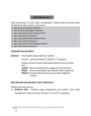 11 Rumus Pintar Baca Kitab Kuning & Terjemah Bahasa Arab
PERTEMUAN KE-1
Pada pertemuan ini kita akan mempelajari istilah-istilah penting dalam
kaidah dasar ilmu nahwu, antara lain :
• Apa yang dinamakan Kalimat ?
• Ada berapa pembagian Kalimat ?
• Apa yang dinamakan Kalimat Fi’il ?
• Apa saja tanda-tandanya ?
• Apa yang dinamakan Kalimat Isim?
• Apa saja tanda-tandanya ?
• Apa yang dinamakan Kalimat Huruf ?
• Apa saja tanda-tandanya ?
PENGERTIAN KALIMAT
Kalimat : Ialah lafadz yang mufid dan mufrod.
Contoh : َ‫ح‬َ‫ت‬َ‫ف‬ (membuka) ْ‫ي‬َ‫ز‬ٌ‫د‬ (Zaid) َ‫ب‬‫َا‬‫ب‬ْ‫ل‬‫ا‬ (pintu)
Ketiga contoh tersebut dinamakan kalimat karena terdiri
dari :
Lafadz : Karena diambil dari rangkaian huruf hijaiyah.
Mufid : Karena dimengerti dan dipakai oleh orang Arab.
Mufrod: Karena belum disususun menjadi rangkaian
ucapan.
MACAM-MACAM KALIMAT DAN TANDANYA
Kalimat ada tiga macam :
1. Kalimat Isim : Kalimat yang mempunyai arti sendiri serta tidak
mempunyai waktu (zaman). Contoh: ٌ‫ء‬‫َا‬‫م‬(air) ٌ‫ة‬َ‫ر‬َ‫ج‬َ‫ش‬ (pohon).
 