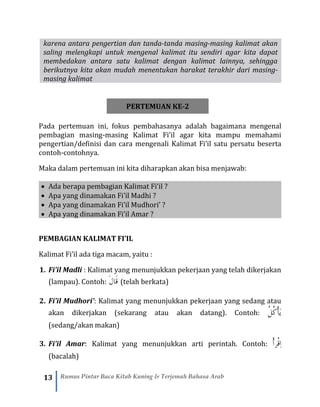 13 Rumus Pintar Baca Kitab Kuning & Terjemah Bahasa Arab
karena antara pengertian dan tanda-tanda masing-masing kalimat akan
saling melengkapi untuk mengenal kalimat itu sendiri agar kita dapat
membedakan antara satu kalimat dengan kalimat lainnya, sehingga
berikutnya kita akan mudah menentukan harakat terakhir dari masing-
masing kalimat
PERTEMUAN KE-2
Pada pertemuan ini, fokus pembahasanya adalah bagaimana mengenal
pembagian masing-masing Kalimat Fi’il agar kita mampu memahami
pengertian/definisi dan cara mengenali Kalimat Fi’il satu persatu beserta
contoh-contohnya.
Maka dalam pertemuan ini kita diharapkan akan bisa menjawab:
• Ada berapa pembagian Kalimat Fi’il ?
• Apa yang dinamakan Fi’il Madhi ?
• Apa yang dinamakan Fi’il Mudhori’ ?
• Apa yang dinamakan Fi’il Amar ?
PEMBAGIAN KALIMAT FI’IL
Kalimat Fi’il ada tiga macam, yaitu :
1. Fi’il Madli : Kalimat yang menunjukkan pekerjaan yang telah dikerjakan
(lampau). Contoh: َ‫ل‬‫َا‬‫ق‬ (telah berkata)
2. Fi’il Mudhori’: Kalimat yang menunjukkan pekerjaan yang sedang atau
akan dikerjakan (sekarang atau akan datang). Contoh: ُ‫ل‬ُ‫ك‬ْ‫أ‬َ‫ي‬
(sedang/akan makan)
3. Fi’il Amar: Kalimat yang menunjukkan arti perintah. Contoh: ْ‫أ‬‫ْر‬‫ق‬ِ‫ا‬
(bacalah)
 