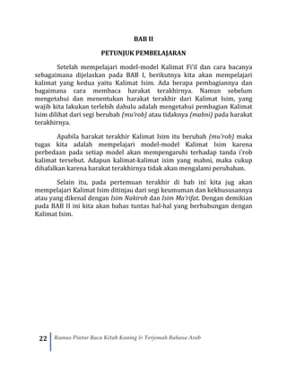 22 Rumus Pintar Baca Kitab Kuning & Terjemah Bahasa Arab
BAB II
PETUNJUK PEMBELAJARAN
Setelah mempelajari model-model Kalimat Fi’il dan cara bacanya
sebagaimana dijelaskan pada BAB I, berikutnya kita akan mempelajari
kalimat yang kedua yaitu Kalimat Isim. Ada berapa pembagiannya dan
bagaimana cara membaca harakat terakhirnya. Namun sebelum
mengetahui dan menentukan harakat terakhir dari Kalimat Isim, yang
wajib kita lakukan terlebih dahulu adalah mengetahui pembagian Kalimat
Isim dilihat dari segi berubah (mu’rob) atau tidaknya (mabni) pada harakat
terakhirnya.
Apabila harakat terakhir Kalimat Isim itu berubah (mu’rob) maka
tugas kita adalah mempelajari model-model Kalimat Isim karena
perbedaan pada setiap model akan mempengaruhi terhadap tanda i’rob
kalimat tersebut. Adapun kalimat-kalimat isim yang mabni, maka cukup
dihafalkan karena harakat terakhirnya tidak akan mengalami perubahan.
Selain itu, pada pertemuan terakhir di bab ini kita jug akan
mempelajari Kalimat Isim ditinjau dari segi keumuman dan kekhususannya
atau yang dikenal dengan Isim Nakiroh dan Isim Ma’rifat. Dengan demikian
pada BAB II ini kita akan bahas tuntas hal-hal yang berhubungan dengan
Kalimat Isim.
 
