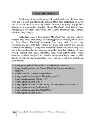 28 Rumus Pintar Baca Kitab Kuning & Terjemah Bahasa Arab
PERTEMUAN KE-2
Sebelumnya kita sudah mengenal model-model dari Kalimat Isim
yaitu ada 9 macam yang telah kita pelajari. Maka pada pertemuan ke-02 ini
kita akan melanjutkan satu lagi model Kalimat Isim yang sengaja akan
dibahas secara tersendiri yaitu Isim Ghairu Munshorif. Isim ini butuh pada
pembahasan tersendiri dikarenkan Isim Ghairu Munshorif beda dengan
Isim-isim yang lainnya.
Perbedaan antara Isim Ghairu Munshorif dan isim-isim lainnya
terletak pada tanda I’rob jarnya yaitu menggunakan harakat fathah. Selain
itu Isim Ghairu Munshorif termasuk isim yang unik, karena pada
pembelajaran awal kita tahu bahwa ciri khas dari kalimat isim adalah
tanwin, namun ternyata isim ghairu munshorif di sini adalah isim yang tidak
boleh ditanwinkan dan ini tentunya sangatlah bertolak belakang dengan
prinsip Kalimat Isim pada umumnya yang wajib ditanwinkan. Maka
tentunya sebelum mengenal apa itu Isim Ghairu Munshorif, maka terlebih
dahulu di sini kita akan mempelajari penyebab-penyebab isim tidak boleh
ditanwinkan.
• Apa saja penyebab Kalimat Isim tidak boleh ditanwinkan ?
• Apa yang dinamakan Isim Ghairu Munshorif dan apa saja tanda
i’robnya ?
• Ada berapa Illat Isim Ghairu Munshorif ?
• Apa yang dinamakan Sighat Muntahal Jumuk ?
• Apa yang dinamakan Wazan Fi’il ?
• Apa yang dinamakan ‘Udul ?
• Apa yang dinamakan Ta’nits, dan apa saja macam-macam Ta’nits ?
• Apa yang dinamakan Tarkib Mazji ?
• Apa yang dinamakan Ziyadah Alif Nun ?
• Apa yang dinamakan Ajami ?
 