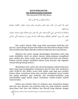 ii Rumus Pintar Baca Kitab Kuning & Terjemah Bahasa Arab
KATA PENGANTAR :
KH. BURHANUDDIN HARAHAP
Rais Syuriyah PCNU Kab. Berau
‫علي‬ ‫السالم‬‫ك‬‫الل‬ ‫ورمحة‬ ‫م‬‫وبر‬‫ك‬‫اته‬
‫واجلملة‬ ‫الكلمة‬ ‫مقاصد‬ ‫يعرف‬ ‫وهبما‬ ‫والصرف‬ ‫النحو‬ ‫بعلم‬ ‫كتابه‬ ‫انزل‬ ‫الذي‬ ‫لل‬ ‫احلمد‬
‫ومواضعها‬
‫وعلماء‬ ‫اصحابه‬ ‫تلهم‬ ‫مقاالته‬ ‫وسلم‬ ‫عليه‬ ‫الل‬ ‫صلى‬ ‫حممد‬ ‫الكرمي‬ ‫النيب‬ ‫على‬ ‫والسالم‬ ‫والصالة‬
‫االس‬ ‫قالئد‬ ‫ببديعة‬ ‫ومجالهتم‬ ‫كلماهتم‬ ‫يزينوا‬ ‫بأن‬ ‫العصر‬‫ن‬‫ان‬‫آليل‬ ‫واصحابه‬ ‫اله‬ ‫وعلى‬‫سالسل‬
‫احلني‬
Puji syukur kepada Allah yang telah meurunkan kitab-Nya (Al-
Qur’an) syarat dengan muatan Ilmu Nahwu dan Ilmu Shorof, dengan kedua
ilmu tersebut akan dapat diketahui maksud setiap kata dan susunannnya.
Shalawat dan salam semoga disanjungkan keharibaan nabi yang
mulia shallallahu alaihi wa sallam, dimana sabda-sabdanya mengilhami
para sahabat dan ulama setiap masa, menghiasi kata-kata dan kalimat-
kalimat mereka dengan keindahan bahasa yang tersusun rapi bagaikan
untaian kalung-kalung mutiara.
Mempelajari ilmu nahwu dan shorof merupakan sebuah keharusan
bagi orang yang menginginkan memahami Syari’at Islam dari sumbernya
yaitu Al-Qur’an dan Hadits secara baik. Begitu juga bagi para praktisi
hukum Islam, memahami kedua ilmu tersebut merupakan syarat mutlak
dan paling mendasar agar terhindar dari kesalahan-kesalahan yang
menyebabkan gagal paham dalam memahami sumber-sumber hukum
Islam tersebut.
Ketika saya disodori buku ini, tentunya saya menyambut dengan
baik dan saya apresiasi atas terbitnya buku ini, yang notabene memuat
dasar-dasar dari ilmu alat (Nahwu dan Shorof) yang dikemas dengan
 