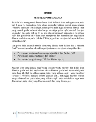 41 Rumus Pintar Baca Kitab Kuning & Terjemah Bahasa Arab
BAB III
PETUNJUK PEMBELAJARAN
Setelah kita menguasai dasar-dasar dari kalimat isim sebagaimana pada
bab I dan II, berikutnya kita akan memulai latihan untuk menentukan
i’robnya. Sebelum lebih lanjut, disini perlu kita ingat kembali bahwa i’rob
yang masuk pada kalimat isim hanya ada tiga, yaitu rofa’, nashob dan jar.
Maka dari itu, pada bab ke-III ini kita akan menjawab kapan isim itu dibaca
rofa’ dan pada bab ke IV kita akan menjawab dan menentukan kapan isim
dibaca nashob dan pada bab ke V kita juga akan menjawab kapan kalimat
isim dibaca jar.
Dan perlu kita ketahui bahwa isim yang dibaca rofa’ hanya ada 7 macam.
Dari 7 macam tersebut akan kita pelajari secara terpisah sebagai berikut:
• Pertemuan pertama akan mempelajari Fa’il dan Naibul Fa’il
• Pertemuan kedua mubtada’ dan khobar
• Pertemuan ketiga isimnya َ‫ن‬‫َا‬‫ك‬ dan khobarnya َّ‫ِن‬‫إ‬
Adapun isim yang dibaca rofa’ yang terakhir yaitu tawabi’ dan tidak akan
dibahas pada bab ini, melainkan akan dibahas pada bab tersendiri yaitu
pada bab VI. Hal itu dikarenakan isim yang dibaca rofa’ yang terakhir
(tawabi’) rofa’nya berupa aridhi (bukan asli). Sehingga tawabi’ bukan
hanya ditemukan pada isim yang dibaca rofa’ saja melainkan juga akan
ditemukan pada isim yang dibaca nashob dan yang dibaca jar.
 