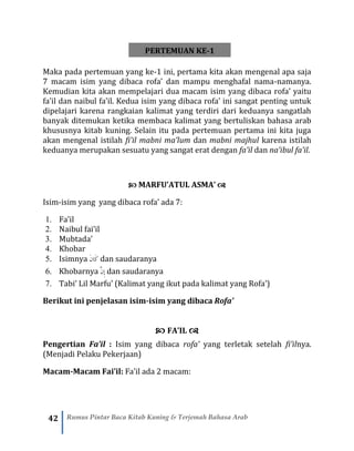 42 Rumus Pintar Baca Kitab Kuning & Terjemah Bahasa Arab
PERTEMUAN KE-1
Maka pada pertemuan yang ke-1 ini, pertama kita akan mengenal apa saja
7 macam isim yang dibaca rofa’ dan mampu menghafal nama-namanya.
Kemudian kita akan mempelajari dua macam isim yang dibaca rofa’ yaitu
fa’il dan naibul fa’il. Kedua isim yang dibaca rofa’ ini sangat penting untuk
dipelajari karena rangkaian kalimat yang terdiri dari keduanya sangatlah
banyak ditemukan ketika membaca kalimat yang bertuliskan bahasa arab
khususnya kitab kuning. Selain itu pada pertemuan pertama ini kita juga
akan mengenal istilah fi’il mabni ma’lum dan mabni majhul karena istilah
keduanya merupakan sesuatu yang sangat erat dengan fa’il dan na’ibul fa’il.
 MARFU’ATUL ASMA’ 
Isim-isim yang yang dibaca rofa’ ada 7:
1. Fa’il
2. Naibul fai’il
3. Mubtada’
4. Khobar
5. Isimnya َ‫ن‬‫َا‬‫ك‬ dan saudaranya
6. Khobarnya َّ‫ن‬ِ‫إ‬ dan saudaranya
7. Tabi’ Lil Marfu’ (Kalimat yang ikut pada kalimat yang Rofa’)
Berikut ini penjelasan isim-isim yang dibaca Rofa’
 FA’IL 
Pengertian Fa’il : Isim yang dibaca rofa’ yang terletak setelah fi’ilnya.
(Menjadi Pelaku Pekerjaan)
Macam-Macam Fai’il: Fa’il ada 2 macam:
 