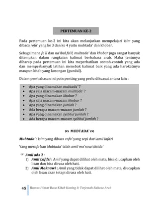 45 Rumus Pintar Baca Kitab Kuning & Terjemah Bahasa Arab
PERTEMUAN KE-2
Pada pertemuan ke-2 ini kita akan melanjutkan mempelajari isim yang
dibaca rofa’ yang ke 3 dan ke 4 yaitu mubtada’ dan khobar.
Sebagaimana fa’il dan na’ibul fa’il, mubtada’ dan khobar juga sangat banyak
ditemukan dalam rangkaian kalimat berbahasa arab. Maka tentunya
diharap pada pertemuan ini kita meperhatikan contoh-contoh yang ada
dan memperbanyak latihan menebak kalimat baik yang ada harokatmya
maupun kitab yang kosongan (gundul).
Dalam pembahasan ini poin penting yang perlu dikuasai antara lain :
• Apa yang dinamakan mubtada’ ?
• Apa saja macam-macam mubtada’ ?
• Apa yang dinamakan khobar ?
• Apa saja macam-macam khobar ?
• Apa yang dinamakan jumlah ?
• Ada berapa macam-macam jumlah ?
• Apa yang dinamakan syibhul jumlah ?
• Ada berapa macam-macam syibhul jumlah ?
 MUBTADA’ 
Mubtada’ : Isim yang dibaca rofa’ yang sepi dari amil lafdzi
Yang merofa’kan Mubtada’ ialah amil ma’nawi ibtida’
 Amil ada 2 :
1) Amil Lafdzi : Amil yang dapat dilihat oleh mata, bisa diucapkan oleh
lisan dan bisa dirasa oleh hati.
2) Amil Maknawi : Amil yang tidak dapat dilihat oleh mata, diucapkan
oleh lisan akan tetapi dirasa oleh hati.
 