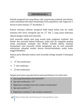 47 Rumus Pintar Baca Kitab Kuning & Terjemah Bahasa Arab
PERTEMUAN KE-3
Setelah mengenal isim yang dibaca rofa’ yang berupa mubtada’ dan khobar,
maka selanjutnya kita akan mempelajari isim yang dibaca rofa’ bagian ke-5
dan ke-6 yaitu isimnya َ‫ن‬‫َا‬‫ك‬ dan khobar َّ‫ِن‬‫ا‬
Namun tentunya sebelum mengenal lebih lanjut kedua isim ini, maka
tentunya kita harus mengenal apa itu َ‫ن‬‫َا‬‫ك‬ dan َّ‫ِن‬‫ا‬ yang mana keduanya
dikenal dengan istilah amil nawasikh.
Amil nawasikh adalah amil yang masuk pada rangkaian mubtada’ dan
khobar dan merusak hukum keduanya, maka dari itu sangatlah penting
untuk memahami mubtada’ dan khobar terlebih dahulu sebelum
mempelajari amil nawasikh. Untuk mengetahui apa itu amil nawasikh
sebenarnya cukuplah mudah, karena bentuk-bentuknya sudah tentu,
tinggal dihafalkan.
Namun perlu diketahui bahwa amil nawasikh terbagi menjadi 3 kelompok
yaitu:
• َ‫ن‬‫َا‬‫ك‬ dan saudaranya
• َّ‫ِن‬‫ا‬ dan saudaraya
• َّ‫ن‬َ‫ظ‬ dan saudaranya
Adapun poin-poin yang akan diurai pada pembahasan ini antara lain :
• Apa yang dinamakan amil nawasikh ?
• Apa saja saudaranya َ‫ن‬‫َا‬‫ك‬?
• Bagaimana amalmya kana dan saudara-saudaranya?
• Apa saja saudara َّ‫ِن‬‫ا‬ ?
• Bagaimana amalnya َّ‫ِن‬‫ا‬ dan saudara-saudanya?
 