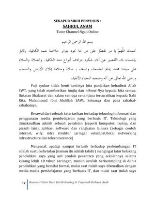 iv Rumus Pintar Baca Kitab Kuning & Terjemah Bahasa Arab
SEKAPUR SIRIH PENYUSUN :
SAHRUL ANAM
Tutor Channel Ngaji Online
‫الرحيم‬ ‫الرمحن‬ ‫الل‬ ‫بسم‬
‫وقابل‬ ،‫الكافية‬ ‫نعمه‬ ‫خالصة‬ ‫بتواتر‬ ‫حنوه‬ ‫حنا‬ ‫من‬ ‫على‬ ‫ّل‬‫ض‬‫تف‬ ‫من‬ ‫يا‬ ّ‫م‬‫َّه‬‫ل‬‫ال‬ ‫حنمدك‬
‫أ‬ ‫عن‬ ‫ّقصري‬‫ت‬‫ال‬ ‫داء‬ ‫بإحسانه‬‫والسالم‬ ‫والصالة‬ .‫ّافية‬‫ش‬‫ال‬ ‫مننه‬ ‫أنواع‬ ‫بترادف‬ ‫شكره‬ ‫داء‬
‫على‬،‫والسماء‬ ‫األرض‬ ‫ميآلن‬ ‫وسالما‬ ‫صالة‬ ، ‫والبلغاء‬ ‫الفصحاء‬ ‫إمام‬ ‫حممد‬ ‫سيدنا‬
‫األنقياء‬ ‫النجباء‬ ‫وصحبه‬ ‫آله‬ ‫عن‬ ‫تعاىل‬ ‫الل‬ ‫ورضى‬
Puji syukur tidak henti-hentinya kita panjatkan kehadirat Allah
SWT. yang telah memberikan taufiq dan nikmat-Nya kepada kita semua.
Untaian Shalawat dan salam semoga senantiasa tercurahkan kepada Nabi
Kita, Muhammad Ibni Abdillah SAW., keluarga dan para sahabat-
sahabatnya.
Berawal dari sebuah ketertarikan terhadap teknologi informasi dan
penggunaan media pembelajaran yang berbasis IT. Teknologi yang
dimaksudkan adalah sebuah peralatan (seperti komputer, laptop, dan
piranti lain), aplikasi software dan rangkaian lainnya (sebagai contoh
internet, wify, infra struktur jaringan setempat/local networking
infrastructure dan teleconverence)
Mengenal, apalagi sampai tertarik terhadap perkembangan IT
adalah suatu kebetulan (namun itu adalah takdir) mengingat latar belakang
pendidikan saya yang asli produk pesantren yang sekolahnya selama
kurang lebih 10 tahun sarungan, manun setelah berkecimpung di dunia
pendidikan yang bersifat formal, mulai saat itulah saya dikenalkan dengan
media-media pembelajaran yang berbasis IT, dan mulai saat itulah saya
 