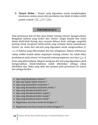 54 Rumus Pintar Baca Kitab Kuning & Terjemah Bahasa Arab
2. Tamyiz Nisbat : Tamyiz yang digunakan untuk menghilangkan
kesamaran makna umum dari penisbatan dua lafadz di dalam tarkib
jumlah. Contoh: ‫ًا‬‫ن‬ْ‫و‬ُ‫ي‬ُ‫ع‬ َ‫ض‬ْ‫ر‬َ‫ال‬‫ا‬ ‫َا‬‫ن‬ْ‫ر‬َّ‫ج‬َ‫ف‬َ‫و‬
PERTEMUAN KE-4
Pada pertemuan kali ini kita akan belajar tentang istitsna’ (pengecualian).
Rangakain kalimat yang terdiri dari ististna’ sangat banyak kita temui
dalam kitab-kitab kuning atau susunan Bahasa Arab, sehingga sangatlah
penting untuk mengenal istilah-istilah yang terdapat dalam pembahasan
ististna’ ini, mulai dari alat-alat yang digunakan untuk mengecualikan (‫الة‬
‫االستثناء‬) kalimat yang dikeculaikan dan lain sebagainya. Namun sebenarnya
cukup sedikit mudah dalam mepelajari tentang ististna’ ini, sebab fokus
pembahasan pada ististna’ ini hanyalah tentang bagimana cara baca (‫مستثىن‬)
(isim yang dikecualikan). Adapun mengenai alat-alat yang digunakan untuk
mengecualikan, lafadz-lafadznya sudah ditentukan sehinga cukup
dihafalkan saja. Maka yang akan kita pelajari pada pertemuan ini antara
lain sebagai berikut :
• Apa yang dinamakan ististna’ ?
• Apa saja lafadz-lafadz istitsna’ ?
• Apa yang dinamakan mustastna ?
• Apa yang dinamakan mustastna minhu ?
• Apa yang dimaksud kalam tam ?
• Apa yang dimaksud kalam naqish ?
• Apa yang dimaksud kalam mujab ?
• Apa yang dimaksud kalam manfi ?
• Bagaimana cara baca musta’na dengan ‫اال‬ ?
• Bagaimana cara baca musta’na selain dengan ‫اال‬ ?
 