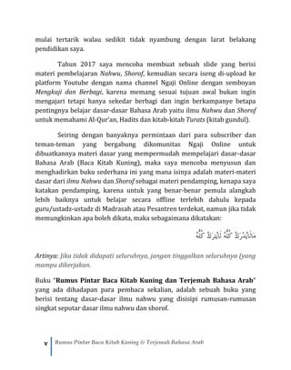 v Rumus Pintar Baca Kitab Kuning & Terjemah Bahasa Arab
mulai tertarik walau sedikit tidak nyambung dengan larat belakang
pendidikan saya.
Tahun 2017 saya mencoba membuat sebuah slide yang berisi
materi pembelajaran Nahwu, Shorof, kemudian secara iseng di-upload ke
platform Youtube dengan nama channel Ngaji Online dengan semboyan
Mengkaji dan Berbagi, karena memang sesuai tujuan awal bukan ingin
mengajari tetapi hanya sekedar berbagi dan ingin berkampanye betapa
pentingnya belajar dasar-dasar Bahasa Arab yaitu ilmu Nahwu dan Shorof
untuk memahami Al-Qur’an, Hadits dan kitab-kitab Turats (kitab gundul).
Seiring dengan banyaknya permintaan dari para subscriber dan
teman-teman yang bergabung dikomunitas Ngaji Online untuk
dibuatkannya materi dasar yang mempermudah mempelajari dasar-dasar
Bahasa Arab (Baca Kitab Kuning), maka saya mencoba menyusun dan
menghadirkan buku sederhana ini yang mana isinya adalah materi-materi
dasar dari ilmu Nahwu dan Shorof sebagai materi pendamping, kenapa saya
katakan pendamping, karena untuk yang benar-benar pemula alangkah
lebih baiknya untuk belajar secara offline terlebih dahulu kepada
guru/ustadz-ustadz di Madrasah atau Pesantren terdekat, namun jika tidak
memungkinkan apa boleh dikata, maka sebagaimana dikatakan:
ُ‫ه‬ُّ‫ل‬ُ‫ك‬ ُ‫ك‬َ‫ر‬ْ‫د‬ُ‫ي‬‫َا‬‫ل‬‫َا‬‫م‬ُ‫ه‬ُّ‫ل‬ُ‫ك‬ ُ‫ك‬َ‫ر‬‫ُت‬‫ي‬‫َا‬‫ل‬
Artinya: Jika tidak didapati seluruhnya, jangan tinggalkan seluruhnya (yang
mampu dikerjakan.
Buku “Rumus Pintar Baca Kitab Kuning dan Terjemah Bahasa Arab”
yang ada dihadapan para pembaca sekalian, adalah sebuah buku yang
berisi tentang dasar-dasar ilmu nahwu yang disisipi rumusan-rumusan
singkat seputar dasar ilmu nahwu dan shorof.
 