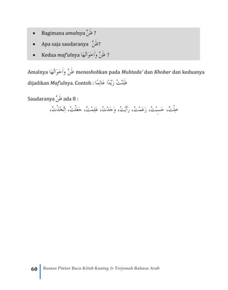 60 Rumus Pintar Baca Kitab Kuning & Terjemah Bahasa Arab
• Bagimana amalnya َّ‫ن‬َ‫ظ‬ ?
• Apa saja saudaranya َّ‫ن‬َ‫ظ‬?
• Kedua maf’ulnya ‫َا‬‫ه‬ُ‫ت‬‫َا‬‫و‬َ‫خ‬َ‫ا‬َ‫و‬ َّ‫ن‬َ‫ظ‬ ?
Amalnya ‫َا‬‫ه‬ُ‫ت‬‫َا‬‫و‬َ‫خ‬َ‫ا‬َ‫و‬ َّ‫ن‬َ‫ظ‬ menashobkan pada Mubtada’ dan Khobar dan keduanya
dijadikan Maf’ulnya. Contoh : ‫ًا‬‫م‬ِ‫ل‬‫َا‬‫ع‬ ‫ًا‬‫د‬ْ‫ي‬َ‫ز‬ ُ‫ت‬ْ‫ن‬َ‫ن‬َ‫ظ‬
Saudaranya َّ‫ن‬َ‫ظ‬ ada 8 :
،ُ‫ت‬ْ‫ذ‬ْ‫خ‬َّ‫ت‬ِ‫ا‬ ،ُ‫ت‬ْ‫ل‬َ‫ع‬َ‫ج‬ ،ُ‫ت‬ْ‫م‬ِ‫ل‬َ‫ع‬ ،ُ‫ت‬ْ‫د‬َ‫ج‬َ‫و‬ ،ُ‫ت‬ْ‫ي‬َ‫أ‬َ‫ر‬ ،ُ‫ت‬ْ‫م‬َ‫ع‬َ‫ز‬ ،ُ‫ت‬ْ‫ب‬‫ه‬‫س‬َ‫ح‬ ،ُ‫ت‬ْ‫ل‬ِ‫خ‬
 