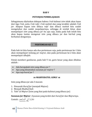 61 Rumus Pintar Baca Kitab Kuning & Terjemah Bahasa Arab
BAB V
PETUNJUK PEMBELAJARAN
Sebagaimana dijelaskan didepan bahwa i’rob kalimat isim tidak akan lepas
dari tiga i’rob, yaitu i’rob rofa’, i’rob nashob dan yang terakhir adalah i’rob
jar. Adapun kapan isim dibaca rofa’ dan dibaca nashob kita sudah
mengetahui dan sudah mepelajarinya, sehingga di sinilah kitan akan
mempelajari isim yang dibaca jar itu apa saja, maka pada bab inilah kita
akan kupas tuntas mengenai isim yang dibaca jar dan hal-hal yang
berkaitan dengannya.
PERTEMUAN KE-1
Pada bab ini kita hanya ada dua pertemuan saja, pada pertemuan ke-1 kita
akan mempelajari tentang jar majrur, dan pada pertemuan ke-2 kita akan
mempelajari idhofah.
Untuk memberi gambaran, pada bab V ini, garis besar yang akan dibahas
adalah :
• Ada berapakah isim yang dibaca jar ?
• Apa yang dinamakan susunan jar majrur ?
• Apa saja huruf jar ?
 MAHFUDATUL ASMA’ 
Isim yang dibaca jar ada 3 macam:
1. Dimasuki Huruf Jar (menjadi Majrur)
2. Menjadi Mudhof Ilaih
3. Tabi’ Lil Majrur (Isim yang ikut pada kalimat yang dibaca jar)
Susunan Jar Majrur : Susunan yang terdiri dari huruf Jar dan Majrurnya.
Contoh : ِْ‫د‬ِ‫ج‬‫َس‬‫م‬‫ْال‬ْْ‫ى‬َ‫ل‬ِ‫ا‬ ُ‫ت‬ْ‫ب‬َ‫ه‬َ‫ذ‬
 
