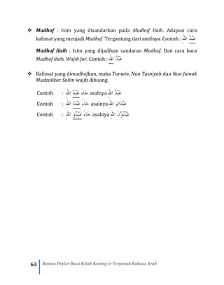 63 Rumus Pintar Baca Kitab Kuning & Terjemah Bahasa Arab
❖ Mudhof : Isim yang disandarkan pada Mudhof Ilaih. Adapun cara
kalimat yang menjadi Mudhof Tergantung dari amilnya. Contoh : ‫ه‬‫لل‬‫ا‬ ُ‫د‬ْ‫ب‬َ‫ع‬
Mudhof Ilaih : Isim yang dijadikan sandaran Mudhof. Dan cara baca
Mudhof ilaih, Wajib Jar. Contoh : ‫ه‬‫لل‬‫ا‬ ُ‫د‬ْ‫ب‬َ‫ع‬
❖ Kalimat yang dimudhofkan, maka Tanwin, Nun Tasniyah dan Nun Jamak
Mudzakkar Salim wajib dibuang.
Contoh : ‫ه‬‫لل‬‫ا‬ ُ‫د‬ْ‫ب‬َ‫ع‬ َ‫ء‬‫َا‬‫ج‬ asalnya ‫ه‬‫لل‬‫ا‬ ٌ‫د‬ْ‫ب‬َ‫ع‬
Contoh : ‫ه‬‫لل‬‫ا‬ ‫ا‬َ‫د‬ْ‫ب‬َ‫ع‬ َ‫ء‬‫َا‬‫ج‬ asalnya ‫ه‬‫لل‬‫ا‬ ِ‫ن‬‫َا‬‫د‬ْ‫ب‬َ‫ع‬
Contoh : ‫ه‬‫لل‬‫ا‬ ‫ُو‬‫د‬ْ‫ب‬َ‫ع‬ َ‫ء‬‫َا‬‫ج‬ asalnya ‫ه‬‫لل‬‫ا‬ َ‫ن‬ْ‫و‬ُ‫د‬ْ‫ب‬َ‫ع‬
 
