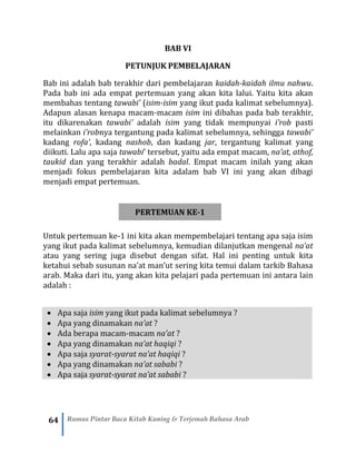 64 Rumus Pintar Baca Kitab Kuning & Terjemah Bahasa Arab
BAB VI
PETUNJUK PEMBELAJARAN
Bab ini adalah bab terakhir dari pembelajaran kaidah-kaidah ilmu nahwu.
Pada bab ini ada empat pertemuan yang akan kita lalui. Yaitu kita akan
membahas tentang tawabi’ (isim-isim yang ikut pada kalimat sebelumnya).
Adapun alasan kenapa macam-macam isim ini dibahas pada bab terakhir,
itu dikarenakan tawabi’ adalah isim yang tidak mempunyai i’rob pasti
melainkan i’robnya tergantung pada kalimat sebelumnya, sehingga tawabi’
kadang rofa’, kadang nashob, dan kadang jar, tergantung kalimat yang
diikuti. Lalu apa saja tawabi’ tersebut, yaitu ada empat macam, na’at, athof,
taukid dan yang terakhir adalah badal. Empat macam inilah yang akan
menjadi fokus pembelajaran kita adalam bab VI ini yang akan dibagi
menjadi empat pertemuan.
PERTEMUAN KE-1
Untuk pertemuan ke-1 ini kita akan mempembelajari tentang apa saja isim
yang ikut pada kalimat sebelumnya, kemudian dilanjutkan mengenal na’at
atau yang sering juga disebut dengan sifat. Hal ini penting untuk kita
ketahui sebab susunan na’at man’ut sering kita temui dalam tarkib Bahasa
arab. Maka dari itu, yang akan kita pelajari pada pertemuan ini antara lain
adalah :
• Apa saja isim yang ikut pada kalimat sebelumnya ?
• Apa yang dinamakan na’at ?
• Ada berapa macam-macam na’at ?
• Apa yang dinamakan na’at haqiqi ?
• Apa saja syarat-syarat na’at haqiqi ?
• Apa yang dinamakan na’at sababi ?
• Apa saja syarat-syarat na’at sababi ?
 