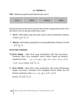 65 Rumus Pintar Baca Kitab Kuning & Terjemah Bahasa Arab
 TAWABI’ 
Tabi’ : (Kalimat yang ikut pada kalimat lain). ada 4:
Na’at Athof Taukid Badal
Pada pertemuan ini kita akan memulai dari tawabi’ yang pertama yaitu na’at,
dan dalam na’at ini ada dua istilah dasar, yaitu :
 Na’at : Ialah lafadz yang ikut pada man’ut untuk menjelaskan sifatnya.
Contoh : ُْ‫م‬ِ‫ل‬ْ‫ا‬‫الع‬ ٌ‫د‬ْ‫ي‬َ‫ز‬ َ‫ء‬‫َا‬‫ج‬
 Man’ut : ialah lafadz yang diikuti na’at (yang dijelaskan sifatnya). Contoh
: ُ‫م‬ِ‫ل‬‫َا‬‫ع‬ْ‫ل‬‫ا‬ ْ‫د‬‫َي‬‫ز‬ َ‫ء‬‫َا‬‫ج‬
NA’AT ADA 2 MACAM :
1) Na’at Haqiqi : Ialah Na’at yang menjelaskan sifat dari man’utnya.
Tandanya ialah, na’at mengikuti man’ut dalam empat hal diantara
sepuluh hal. Yaitu : )‫جر‬ ،‫نصب‬ ،‫(رفع‬ - )‫مجع‬ ،‫تثنية‬ ،‫(مفرد‬ - ()‫مؤنث‬ ،‫مذكر‬
- )‫نكرة‬ ،‫(معرفة‬ Contoh : ٌ‫د‬ْ‫ي‬َ‫ز‬ َ‫ء‬‫َا‬‫ج‬‫ا‬ْ‫ل‬ُ‫م‬ِ‫ل‬‫َا‬‫ع‬
2) Na’at Sababi : Ialah Na’at yang menjelaskan sifat yang berhubungan
dengan man’utnya. Tandanya na’at mengikuti man’ut dalam dua hal
diantara yang lima, yaitu : )‫جر‬ ،‫نصب‬ ،‫(رفع‬ - ()‫نكرة‬ ،‫معرفة‬
Contoh : ُ‫ه‬ْ‫و‬ُ‫ب‬َ‫ا‬ ُ‫م‬ِ‫ل‬‫َا‬‫ع‬ْ‫ل‬َ‫ا‬ ٌ‫د‬ْ‫ي‬َ‫ز‬ َ‫م‬‫َا‬‫ق‬
 
