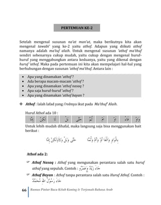 66 Rumus Pintar Baca Kitab Kuning & Terjemah Bahasa Arab
PERTEMUAN KE-2
Setelah mengenal susunan na’at man’ut, maka berikutnya kita akan
mengenal tawabi’ yang ke-2 yaitu athof. Adapun yang diikuti athof
namanya adalah ma’tuf alaih. Untuk mengenal susunan ‘athof ma’thuf
sendiri sebenarnya cukup mudah, yaitu cukup dengan mengenal huruf-
huruf yang menggabungkan antara keduanya, yaitu yang dikenal dengan
huruf ‘athof. Maka pada pertemuan ini kita akan mempelajari hal-hal yang
berhubungan dengan susunan ‘athof ma’thuf. Antara lain :
• Apa yang dinamakan ‘athof ?
• Ada berapa macam-macam ‘athof ?
• Apa yang dinamakan ‘athof nasaq ?
• Apa saja huruf-huruf ‘athof ?
• Apa yang dinamakan ‘athof bayan ?
❖ Athof : Ialah lafad yang i’robnya ikut pada Ma’thuf’ Alaih.
Huruf Athof ada 10 :
‫َّا‬‫م‬ِ‫إ‬ ْ‫ن‬ِ‫ك‬َ‫ل‬ ‫َا‬‫ل‬ ْ‫ل‬َ‫ب‬ ‫َّى‬‫ت‬َ‫ح‬ َّ‫م‬ُ‫ث‬ ْ‫م‬َ‫ا‬ ْ‫و‬َ‫ا‬ ْ‫ء‬‫َا‬‫ف‬ ُ‫و‬‫َا‬‫و‬
Untuk lebih mudah dihafal, maka langsung saja bisa menggunakan bait
berikut :
‫َّا‬‫م‬ِ‫إ‬ ْ‫ن‬ِ‫ك‬َ‫ل‬َ‫و‬َ‫ال‬َ‫و‬ ْ‫ل‬َ‫ب‬َ‫و‬ ‫َّى‬‫ت‬َ‫ح‬ ‫َّا‬‫م‬ُ‫ث‬َ‫و‬ ْ‫م‬َ‫أ‬َ‫و‬ ْ‫و‬َ‫أ‬ ‫َا‬‫ف‬ْ‫ل‬‫َا‬‫و‬ ِ‫و‬‫َا‬‫و‬ْ‫ل‬‫ِا‬‫ب‬
Athof ada 2:
 Athaf Nasaq : Athaf yang mengunakan perantara salah satu huruf
athaf yang sepuluh. Contoh : ‫ٌو‬‫ر‬ْ‫م‬َ‫ع‬َ‫و‬ ٌ‫د‬ْ‫ي‬َ‫ز‬ َ‫ء‬‫َا‬‫ج‬
 Athaf Bayan : Athof tanpa perantara salah satu Huruf Athof. Contoh :
ٌ‫د‬َّ‫م‬َ‫ح‬ُ‫م‬ ‫ه‬‫لل‬‫ا‬ ُ‫ل‬ْ‫و‬ُ‫س‬َ‫ر‬ َ‫ء‬‫َا‬‫ج‬
 