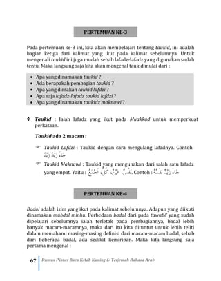 67 Rumus Pintar Baca Kitab Kuning & Terjemah Bahasa Arab
PERTEMUAN KE-3
Pada pertemuan ke-3 ini, kita akan mempelajari tentang taukid, ini adalah
bagian ketiga dari kalimat yang ikut pada kalimat sebelumnya. Untuk
mengenali taukid ini juga mudah sebab lafadz-lafadz yang digunakan sudah
tentu. Maka langsung saja kita akan mengenal taukid mulai dari :
• Apa yang dinamakan taukid ?
• Ada berapakah pembagian taukid ?
• Apa yang dimakan taukid lafdzi ?
• Apa saja lafadz-lafadz taukid lafdzi ?
• Apa yang dinamakan taukidz maknawi ?
❖ Taukid : Ialah lafadz yang ikut pada Muakkad untuk memperkuat
perkataan.
Taukid ada 2 macam :
 Taukid Lafdzi : Taukid dengan cara mengulang lafadnya. Contoh:
ٌ‫د‬ْ‫ي‬َ‫ز‬ ٌ‫د‬ْ‫ي‬َ‫ز‬ َ‫ء‬‫َا‬‫ج‬
 Taukid Maknawi : Taukid yang mengunakan dari salah satu lafadz
yang empat. Yaitu : ُ‫ع‬َ‫م‬ْ‫ج‬َ‫ا‬ ،ٌّ‫ُل‬‫ك‬ ،ٌ‫ن‬ْ‫ي‬َ‫ع‬ ،ٌ‫س‬ْ‫ف‬َ‫ن‬. Contoh : ُ‫ه‬ُ‫س‬ْ‫ف‬َ‫ن‬ ٌ‫د‬ْ‫ي‬َ‫ز‬ َ‫ء‬‫َا‬‫ج‬
PERTEMUAN KE-4
Badal adalah isim yang ikut pada kalimat sebelumnya. Adapun yang diikuti
dinamakan mubdal minhu. Perbedaan badal dari pada tawabi’ yang sudah
dipelajari sebelumnya ialah terletak pada pembagiannya, badal lebih
banyak macam-macamnya, maka dari itu kita dituntut untuk lebih teliti
dalam memahami masing-masing definisi dari macam-macam badal, sebab
dari beberapa badal, ada sedikit kemiripan. Maka kita langsung saja
pertama mengenal :
 