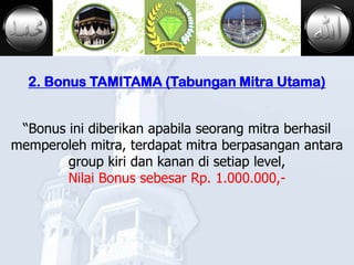 MADINAH



  2. Bonus TAMITAMA (Tabungan Mitra Utama)


 “Bonus ini diberikan apabila seorang mitra berhasil
memperoleh mitra, terdapat mitra berpasangan antara
        group kiri dan kanan di setiap level,
        Nilai Bonus sebesar Rp. 1.000.000,-
 