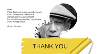 Quotes
Pada dasarnya setiap orang termasuk
kamu mempunyai bakat untuk
menjadi seniman yang kreatif.
Permasalahannya adalah bagaimana
kamu mengolahnya..
(Pablo Picaso)
THANK YOU
 