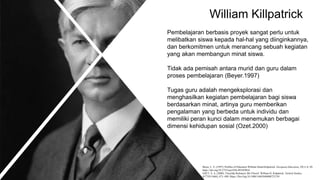 William Killpatrick
Pembelajaran berbasis proyek sangat perlu untuk
melibatkan siswa kepada hal-hal yang diinginkannya,
dan berkomitmen untuk merancang sebuah kegiatan
yang akan membangun minat siswa.
Tidak ada pemisah antara murid dan guru dalam
proses pembelajaran (Beyer.1997)
Tugas guru adalah mengeksplorasi dan
menghasilkan kegiatan pembelajaran bagi siswa
berdasarkan minat, artinya guru memberikan
pengalaman yang berbeda untuk individu dan
memiliki peran kunci dalam menemukan berbagai
dimensi kehidupan sosial (Ozet.2000)
Beyer, L. E. (1997). Profiles of Educators William Heard Kilpatrick. European Education, 29(1), 6–20.
https://doi.org/10.2753/eue1056-493429016
OZET, S. A. (2000). Yüzyilda İlerlemeci Bir Filozof: William H. Kilpatrick. Turkish Studies,
8(772815468), 473–490. Https://Doi.Org/10.1080/14683840008721239
 