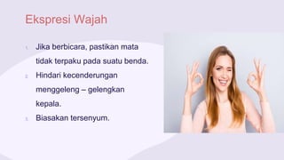 Ekspresi Wajah
1. Jika berbicara, pastikan mata
tidak terpaku pada suatu benda.
2. Hindari kecenderungan
menggeleng – gelengkan
kepala.
3. Biasakan tersenyum.
 