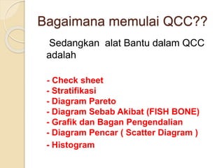 Sedangkan alat Bantu dalam QCC
adalah
- Check sheet
- Stratifikasi
- Diagram Pareto
- Diagram Sebab Akibat (FISH BONE)
- Grafik dan Bagan Pengendalian
- Diagram Pencar ( Scatter Diagram )
- Histogram
Bagaimana memulai QCC??
 