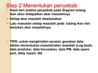Step 2 Menentukan penyebab
 Hasil dari analisa penyebab pada diagram tulang
ikan akan didapatkan akar masalahnya
 Setiap akar masalah diselesaikan
 Lalu masukan setiap masalah pada tulang ikan dan
tentukan akar masalahnya
 TIPS: untuk menghindari asumsi, gunakan data
dalam menentukan masalah/akar masalah (Log book,
data produksi, data kerusakan, data PM, data spare
part, daily report, dll)
 