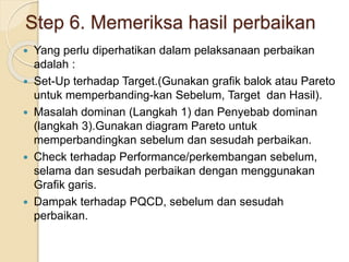 Step 6. Memeriksa hasil perbaikan
 Yang perlu diperhatikan dalam pelaksanaan perbaikan
adalah :
 Set-Up terhadap Target.(Gunakan grafik balok atau Pareto
untuk memperbanding-kan Sebelum, Target dan Hasil).
 Masalah dominan (Langkah 1) dan Penyebab dominan
(langkah 3).Gunakan diagram Pareto untuk
memperbandingkan sebelum dan sesudah perbaikan.
 Check terhadap Performance/perkembangan sebelum,
selama dan sesudah perbaikan dengan menggunakan
Grafik garis.
 Dampak terhadap PQCD, sebelum dan sesudah
perbaikan.
 