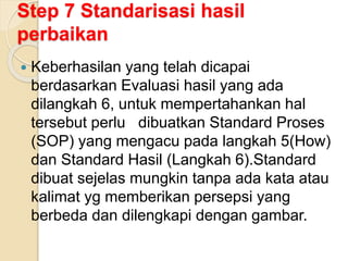 Step 7 Standarisasi hasil
perbaikan
 Keberhasilan yang telah dicapai
berdasarkan Evaluasi hasil yang ada
dilangkah 6, untuk mempertahankan hal
tersebut perlu dibuatkan Standard Proses
(SOP) yang mengacu pada langkah 5(How)
dan Standard Hasil (Langkah 6).Standard
dibuat sejelas mungkin tanpa ada kata atau
kalimat yg memberikan persepsi yang
berbeda dan dilengkapi dengan gambar.
 