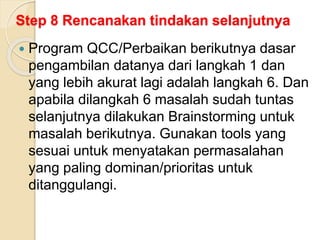 Step 8 Rencanakan tindakan selanjutnya
 Program QCC/Perbaikan berikutnya dasar
pengambilan datanya dari langkah 1 dan
yang lebih akurat lagi adalah langkah 6. Dan
apabila dilangkah 6 masalah sudah tuntas
selanjutnya dilakukan Brainstorming untuk
masalah berikutnya. Gunakan tools yang
sesuai untuk menyatakan permasalahan
yang paling dominan/prioritas untuk
ditanggulangi.
 