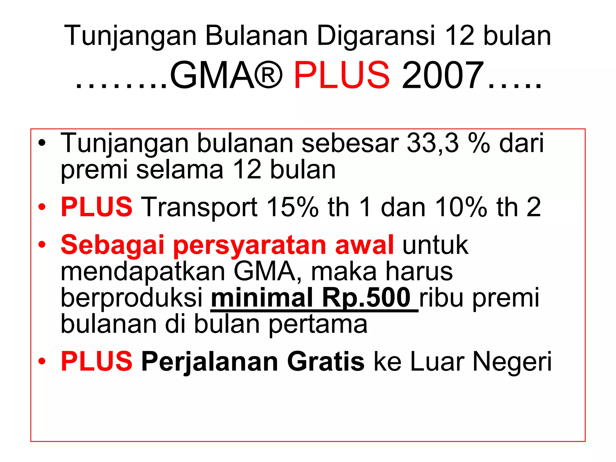 Tunjangan Bulanan Digaransi 12 bulan
  ……..GMA® PLUS 2007…..
• Tunjangan bulanan sebesar 33,3 % dari
  premi selama 12 bulan
• PLUS Transport 15% th 1 dan 10% th 2
• Sebagai persyaratan awal untuk
  mendapatkan GMA, maka harus
  berproduksi minimal Rp.500 ribu premi
  bulanan di bulan pertama
• PLUS Perjalanan Gratis ke Luar Negeri
 