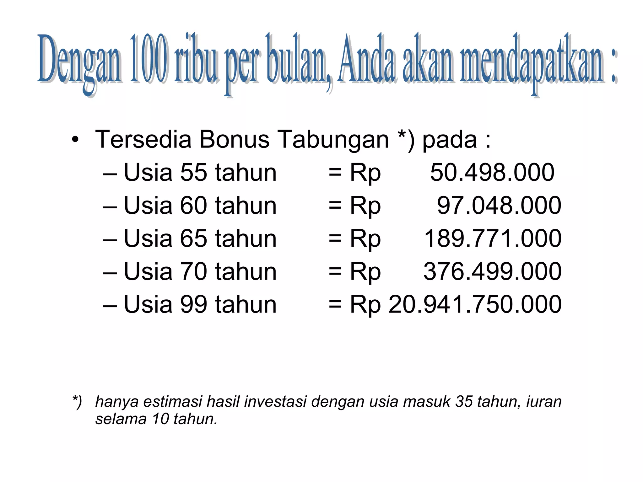 • Tersedia Bonus Tabungan *) pada :
   – Usia 55 tahun   = Rp     50.498.000
   – Usia 60 tahun   = Rp      97.048.000
   – Usia 65 tahun   = Rp    189.771.000
   – Usia 70 tahun   = Rp    376.499.000
   – Usia 99 tahun   = Rp 20.941.750.000


*) hanya estimasi hasil investasi dengan usia masuk 35 tahun, iuran
   selama 10 tahun.
 