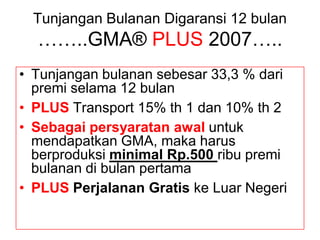 Tunjangan Bulanan Digaransi 12 bulan
  ……..GMA® PLUS 2007…..
• Tunjangan bulanan sebesar 33,3 % dari
  premi selama 12 bulan
• PLUS Transport 15% th 1 dan 10% th 2
• Sebagai persyaratan awal untuk
  mendapatkan GMA, maka harus
  berproduksi minimal Rp.500 ribu premi
  bulanan di bulan pertama
• PLUS Perjalanan Gratis ke Luar Negeri
 