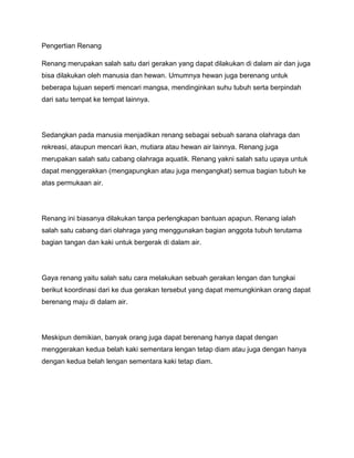 Pengertian Renang
Renang merupakan salah satu dari gerakan yang dapat dilakukan di dalam air dan juga
bisa dilakukan oleh manusia dan hewan. Umumnya hewan juga berenang untuk
beberapa tujuan seperti mencari mangsa, mendinginkan suhu tubuh serta berpindah
dari satu tempat ke tempat lainnya.
Sedangkan pada manusia menjadikan renang sebagai sebuah sarana olahraga dan
rekreasi, ataupun mencari ikan, mutiara atau hewan air lainnya. Renang juga
merupakan salah satu cabang olahraga aquatik. Renang yakni salah satu upaya untuk
dapat menggerakkan (mengapungkan atau juga mengangkat) semua bagian tubuh ke
atas permukaan air.
Renang ini biasanya dilakukan tanpa perlengkapan bantuan apapun. Renang ialah
salah satu cabang dari olahraga yang menggunakan bagian anggota tubuh terutama
bagian tangan dan kaki untuk bergerak di dalam air.
Gaya renang yaitu salah satu cara melakukan sebuah gerakan lengan dan tungkai
berikut koordinasi dari ke dua gerakan tersebut yang dapat memungkinkan orang dapat
berenang maju di dalam air.
Meskipun demikian, banyak orang juga dapat berenang hanya dapat dengan
menggerakan kedua belah kaki sementara lengan tetap diam atau juga dengan hanya
dengan kedua belah lengan sementara kaki tetap diam.
 