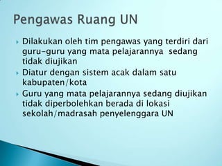    Dilakukan oleh tim pengawas yang terdiri dari
    guru-guru yang mata pelajarannya sedang
    tidak diujikan
   Diatur dengan sistem acak dalam satu
    kabupaten/kota
   Guru yang mata pelajarannya sedang diujikan
    tidak diperbolehkan berada di lokasi
    sekolah/madrasah penyelenggara UN
 