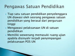    Tiap satu satuan pendidikan penyelenggara
    UN diawasi oleh seorang pengawas satuan
    pendidikan yang berasal dari perguruan
    tinggi
   Mengawasi pelaksanaan UN di satuan
    pendidikan
   Memiliki wewenang memasuki ruang ujian
    apabila disinyalir terjadi penyimpangan
    pelaksanaan POS UN
 