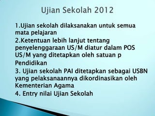 1.Ujian sekolah dilaksanakan untuk semua
mata pelajaran
2.Ketentuan lebih lanjut tentang
penyelenggaraan US/M diatur dalam POS
US/M yang ditetapkan oleh satuan p
Pendidikan
3. Ujian sekolah PAI ditetapkan sebagai USBN
yang pelaksanaannya dikordinasikan oleh
Kementerian Agama
4. Entry nilai Ujian Sekolah
 