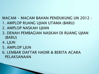MACAM - MACAM BAHAN PENDUKUNG UN 2012 :
1. AMPLOP RUANG UJIAN UTAMA (BARU)
2. AMPLOP NASKAH UJIAN
3. DENAH PEMBAGIAN NASKAH DI RUANG UJIAN
 (BARU)
4. LJUN
5. AMPLOP LJUN
6. LEMBAR DAFTAR HADIR & BERITA ACARA
 PELAKSANAAN
 
