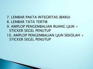 7. LEMBAR PAKTA INTEGRITAS (BARU)
8. LEMBAR TATA TERTIB
9. AMPLOP PENGEMBALIAN RUANG LJUN +
 STICKER SEGEL PENUTUP
10. AMPLOP PENGEMBALIAN LJUN SEKOLAH +
 STICKER SEGEL PENUTUP
 
