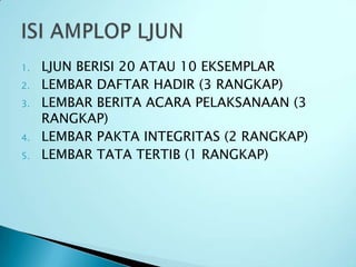 1.   LJUN BERISI 20 ATAU 10 EKSEMPLAR
2.   LEMBAR DAFTAR HADIR (3 RANGKAP)
3.   LEMBAR BERITA ACARA PELAKSANAAN (3
     RANGKAP)
4.   LEMBAR PAKTA INTEGRITAS (2 RANGKAP)
5.   LEMBAR TATA TERTIB (1 RANGKAP)
 