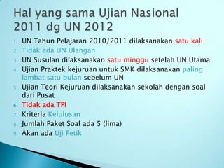1.   UN Tahun Pelajaran 2010/2011 dilaksanakan satu kali
2.   Tidak ada UN Ulangan
3.   UN Susulan dilaksanakan satu minggu setelah UN Utama
4.   Ujian Praktek kejuruan untuk SMK dilaksanakan paling
     lambat satu bulan sebelum UN
5.   Ujian Teori Kejuruan dilaksanakan sekolah dengan soal
     dari Pusat
6.   Tidak ada TPI
7.   Kriteria Kelulusan
8.   Jumlah Paket Soal ada 5 (lima)
9.   Akan ada Uji Petik
 