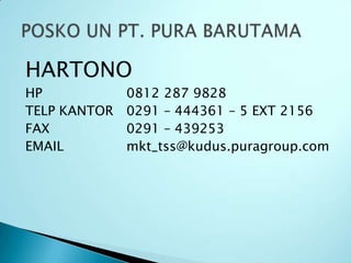 HARTONO
HP            0812 287 9828
TELP KANTOR   0291 – 444361 – 5 EXT 2156
FAX           0291 – 439253
EMAIL         mkt_tss@kudus.puragroup.com
 